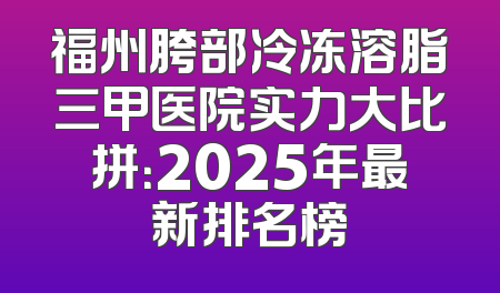 福州胯部冷冻溶脂三甲医院实力大比拼：2025年最新排名榜