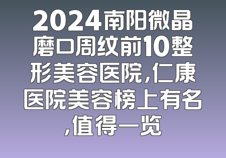 2024南阳微晶磨口周纹前10整形美容医院，仁康医院美容榜上有名，值得一览