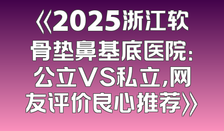 《2025浙江软骨垫鼻基底医院：公立VS私立，网友评价良心推荐》