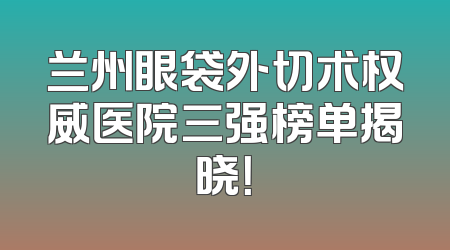 兰州眼袋外切术权威医院三强榜单揭晓！