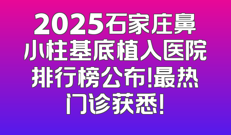 2025石家庄鼻小柱基底植入医院排行榜公布！最热门诊获悉！