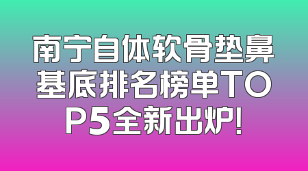 南宁自体软骨垫鼻基底排名榜单TOP5全新出炉！