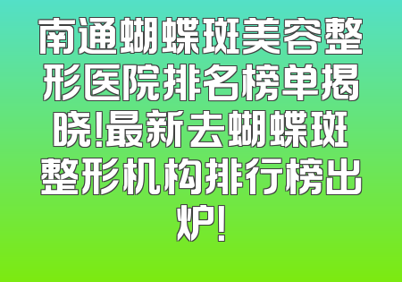 南通蝴蝶斑美容整形医院排名榜单揭晓！最新去蝴蝶斑整形机构排行榜出炉！