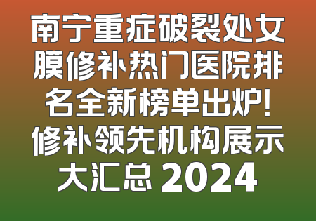 南宁重症破裂处女膜修补热门医院排名全新榜单出炉！修补领先机构展示大汇总 2024
