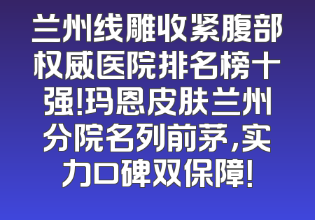 兰州线雕收紧腹部权威医院排名榜十强！玛恩皮肤兰州分院名列前茅，实力口碑双保障！