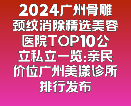 2024广州骨雕颈纹消除精选美容医院TOP10公立私立一览：亲民价位广州美漾诊所排行发布