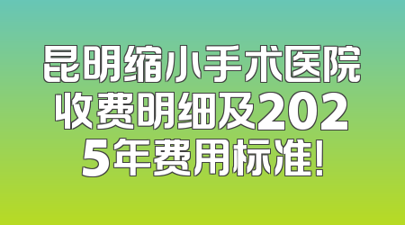 昆明缩小手术医院收费明细及2025年费用标准！
