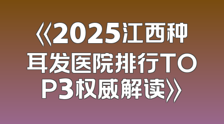 《2025江西种耳发医院排行TOP3权威解读》