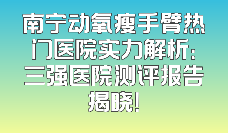 南宁动氧瘦手臂热门医院实力解析：三强医院测评报告揭晓！