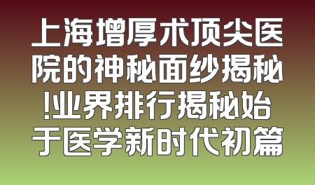 上海增厚术顶尖医院的神秘面纱揭秘！业界排行揭秘始于医学新时代初篇