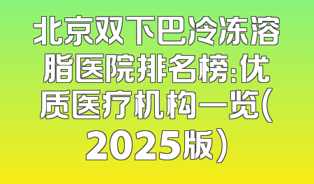 北京双下巴冷冻溶脂医院排名榜：优质医疗机构一览（2025版）