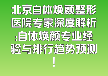 北京自体焕颜整形医院专家深度解析：自体焕颜专业经验与排行趋势预测！
