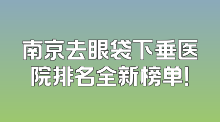 南京去眼袋下垂医院排名全新榜单！