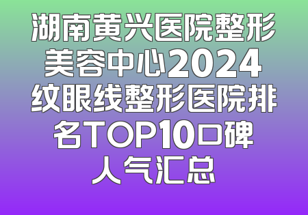 湖南黄兴医院整形美容中心2024纹眼线整形医院排名TOP10口碑人气汇总