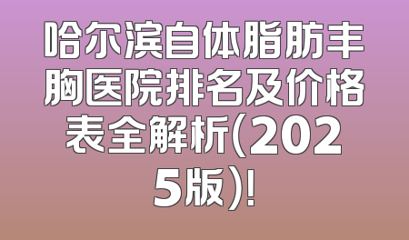 哈尔滨自体脂肪丰胸医院排名及价格表全解析（2025版）！