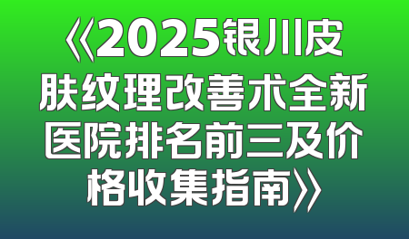 《2025银川皮肤纹理改善术全新医院排名前三及价格收集指南》