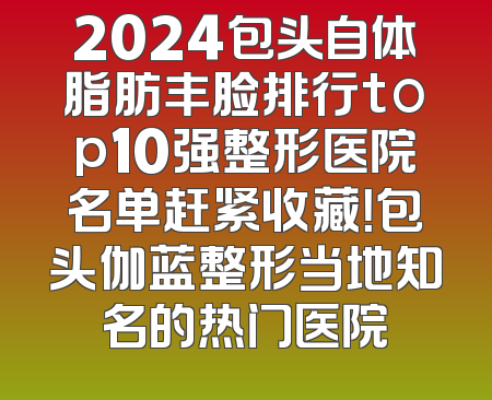 2024包头自体脂肪丰脸排行top10强整形医院名单赶紧收藏！包头伽蓝整形当地知名的热门医院