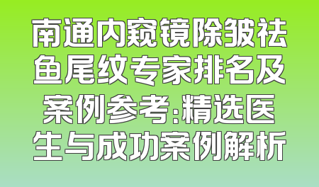 南通内窥镜除皱祛鱼尾纹专家排名及案例参考：精选医生与成功案例解析