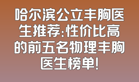 哈尔滨公立丰胸医生推荐：性价比高的前五名物理丰胸医生榜单！