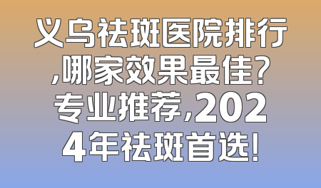 义乌祛斑医院排行，哪家效果最佳？专业推荐，2024年祛斑首选！