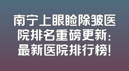 南宁上眼睑除皱医院排名重磅更新：最新医院排行榜！