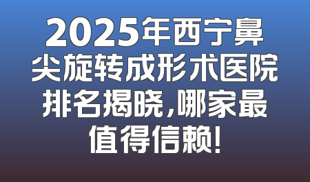 2025年西宁鼻尖旋转成形术医院排名揭晓，哪家最值得信赖！