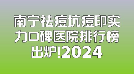 南宁祛痘坑痘印实力口碑医院排行榜出炉!2024