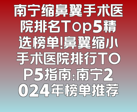 南宁缩鼻翼手术医院排名Top5精选榜单！鼻翼缩小手术医院排行TOP5指南：南宁2024年榜单推荐