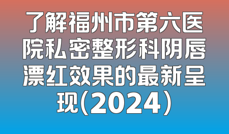 了解福州市第六医院私密整形科阴唇漂红效果的最新呈现（2024）