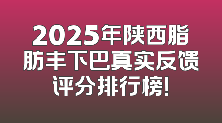 2025年陕西脂肪丰下巴真实反馈评分排行榜！
