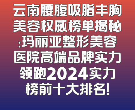 云南腰腹吸脂丰胸美容权威榜单揭秘：玛丽亚整形美容医院高端品牌实力领跑2024实力榜前十大排名！