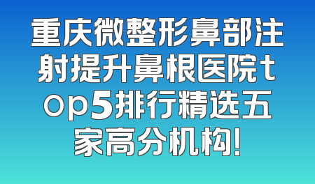 重庆微整形鼻部注射提升鼻根医院top5排行精选五家高分机构！