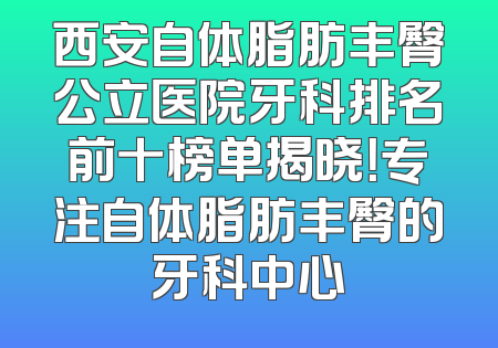 西安自体脂肪丰臀公立医院牙科排名前十榜单揭晓！专注自体脂肪丰臀的牙科中心