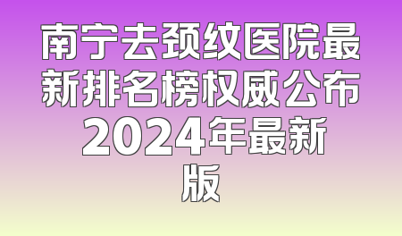 南宁去颈纹医院最新排名榜权威公布 2024年最新版