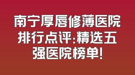 南宁厚唇修薄医院排行点评：精选五强医院榜单！