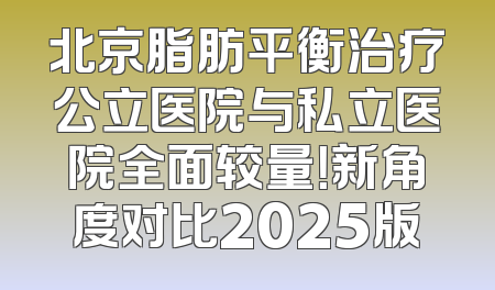 北京脂肪平衡治疗公立医院与私立医院全面较量！新角度对比2025版