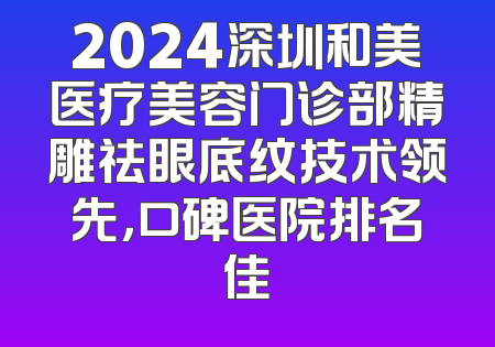 2024深圳和美医疗美容门诊部精雕祛眼底纹技术领先，口碑医院排名佳