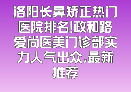 洛阳长鼻矫正热门医院排名！政和路爱尚医美门诊部实力人气出众，最新推荐