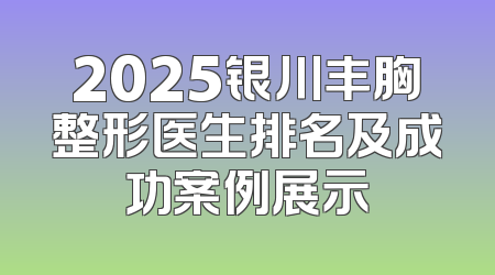 2025银川丰胸整形医生排名及成功案例展示