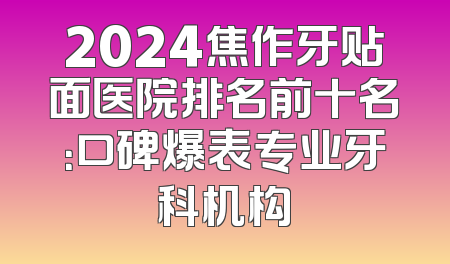 2024焦作牙贴面医院排名前十名：口碑爆表专业牙科机构