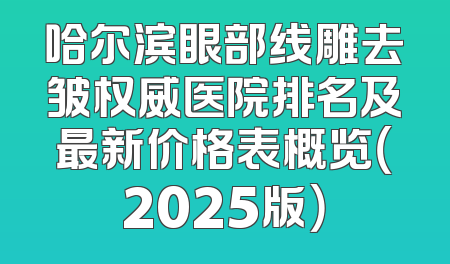 哈尔滨眼部线雕去皱权威医院排名及最新价格表概览（2025版）