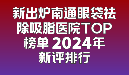 新出炉南通眼袋祛除吸脂医院TOP榜单 2024年新评排行
