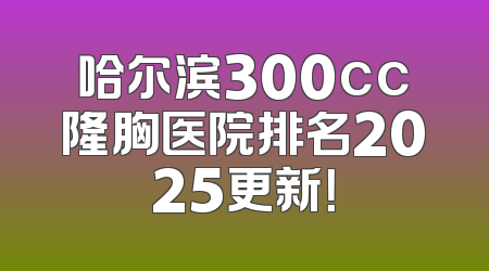 哈尔滨300cc隆胸医院排名2025更新！