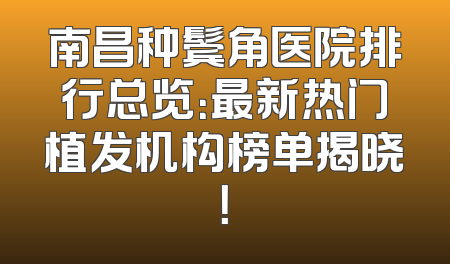 南昌种鬓角医院排行总览：最新热门植发机构榜单揭晓！