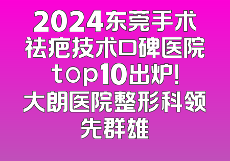 2024东莞手术祛疤技术口碑医院top10出炉！大朗医院整形科领先群雄