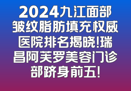 2024九江面部皱纹脂肪填充权威医院排名揭晓！瑞昌阿芙罗美容门诊部跻身前五！