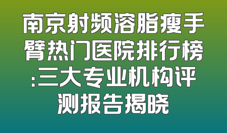 南京射频溶脂瘦手臂热门医院排行榜：三大专业机构评测报告揭晓