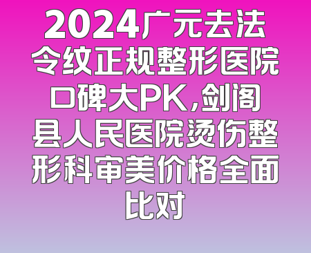 2024广元去法令纹正规整形医院口碑大PK，剑阁县人民医院烫伤整形科审美价格全面比对