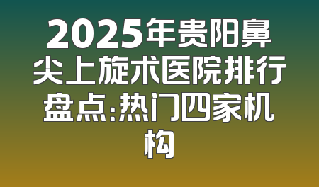 2025年贵阳鼻尖上旋术医院排行盘点：热门四家机构