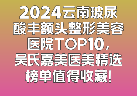 2024云南玻尿酸丰额头整形美容医院TOP10，吴氏嘉美医美精选榜单值得收藏！